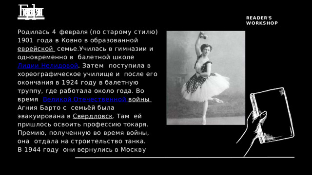 Биография  R E A D E R ' S  W O R K S H O P Родилась 4 февраля (по старому стилю) 1901  года в Ковно в образованной еврейской  семье.Училась в гимназии и одновременно в  балетной школе Лидии Нелидовой . Затем  поступила в хореографическое училище и  после его окончания в 1924 году в балетную  труппу, где работала около года. Во время  Великой Отечественной войны Агния Барто с  семьёй  была  эвакуирована  в  Свердловск .  Там  ей  пришлось  освоить  профессию  токаря. Премию, полученную во время войны, она  отдала  на  строительство  танка.  В  1944  году  они  вернулись  в  Москву E X P L O R I N G  L I T E R A T U RE 