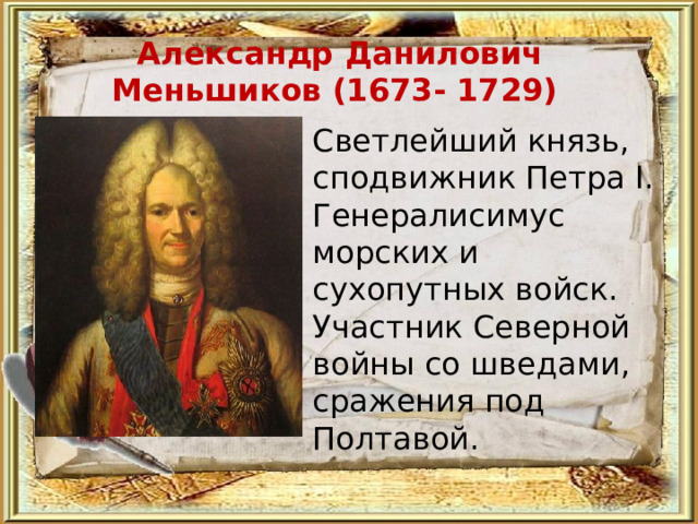 Александр Данилович Меньшиков (1673- 1729) Светлейший князь, сподвижник Петра I. Генералисимус морских и сухопутных войск. Участник Северной войны со шведами, сражения под Полтавой.   