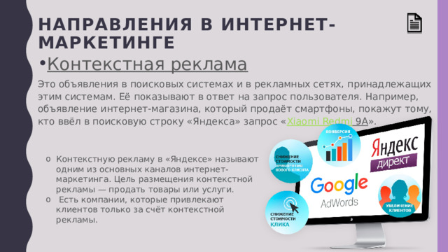 Направления в интернет-маркетинге Контекстная реклама Это объявления в поисковых системах и в рекламных сетях, принадлежащих этим системам. Её показывают в ответ на запрос пользователя. Например, объявление интернет-магазина, который продаёт смартфоны, покажут тому, кто ввёл в поисковую строку «Яндекса» запрос « Xiaomi Redmi 9A ». Контекстную рекламу в «Яндексе» называют одним из основных каналов интернет-маркетинга. Цель размещения контекстной рекламы — продать товары или услуги.  Есть компании, которые привлекают клиентов только за счёт контекстной рекламы. 
