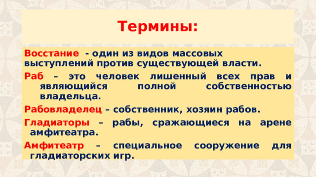 Термины: Восстание - один из видов массовых выступлений против существующей власти. Раб – это человек лишенный всех прав и являющийся полной собственностью владельца. Рабовладелец – собственник, хозяин рабов. Гладиаторы – рабы, сражающиеся на арене амфитеатра. Амфитеатр – специальное сооружение для гладиаторских игр. 