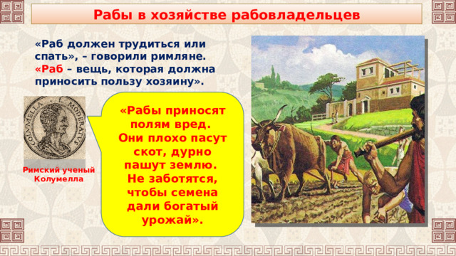 Рабы в хозяйстве рабовладельцев «Раб должен трудиться или спать», – говорили римляне. «Раб – вещь, которая должна приносить пользу хозяину». «Рабы приносят полям вред. Они плохо пасут скот, дурно пашут землю. Не заботятся, чтобы семена дали богатый урожай». Римский ученый Колумелла 