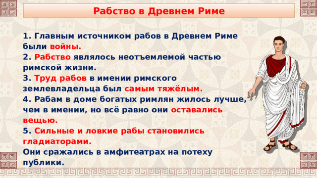 Рабство в Древнем Риме 1. Главным источником рабов в Древнем Риме были войны. 2. Рабство являлось неотъемлемой частью римской жизни. 3. Труд рабов в имении римского землевладельца был самым тяжёлым. 4. Рабам в доме богатых римлян жилось лучше, чем в имении, но всё равно они оставались вещью. 5. Сильные и ловкие рабы становились гладиаторами. Они сражались в амфитеатрах на потеху публики. 