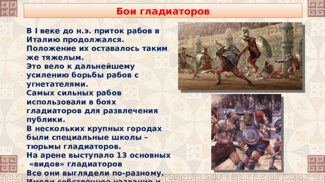 Бои гладиаторов В I веке до н.э. приток рабов в Италию продолжался. Положение их оставалось таким же тяжелым. Это вело к дальнейшему усилению борьбы рабов с угнетателями. Самых сильных рабов использовали в боях гладиаторов для развлечения публики. В нескольких крупных городах были специальные школы – тюрьмы гладиаторов. На арене выступало 13 основных «видов» гладиаторов Все они выглядели по-разному. Имели собственное название и особое оружие. 