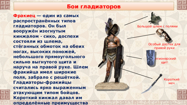 Бои гладиаторов Фракиец — один из самых распространённых типов гладиаторов. Он был вооружён изогнутым кинжалом - сико, доспехи состояли из шлема, стёганных обмоток на обеих ногах, высоких поножей, небольшого прямоугольного сильно выгнутого щита и наруча на правой руке. Шлем фракийца имел широкие поля, забрало с решёткой. Гладиаторы-фракийцы считались ярко выраженным атакующим типом бойцов. Короткий кинжал давал им определённые преимущества именно в ближнем бою. Большой шлем с полями Особый доспех для правой руки Легионерский щит Короткий меч 