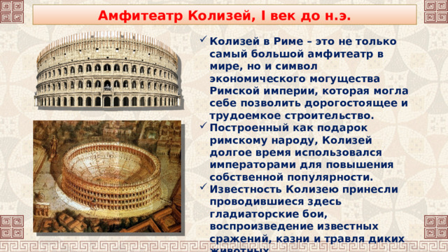 Амфитеатр Колизей, I век до н.э. Колизей в Риме – это не только самый большой амфитеатр в мире, но и символ экономического могущества Римской империи, которая могла себе позволить дорогостоящее и трудоемкое строительство. Построенный как подарок римскому народу, Колизей долгое время использовался императорами для повышения собственной популярности. Известность Колизею принесли проводившиеся здесь гладиаторские бои, воспроизведение известных сражений, казни и травля диких животных. 