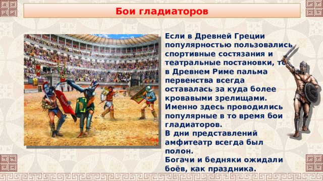 Бои гладиаторов Если в Древней Греции популярностью пользовались спортивные состязания и театральные постановки, то в Древнем Риме пальма первенства всегда оставалась за куда более кровавыми зрелищами. Именно здесь проводились популярные в то время бои гладиаторов. В дни представлений амфитеатр всегда был полон. Богачи и бедняки ожидали боёв, как праздника. 