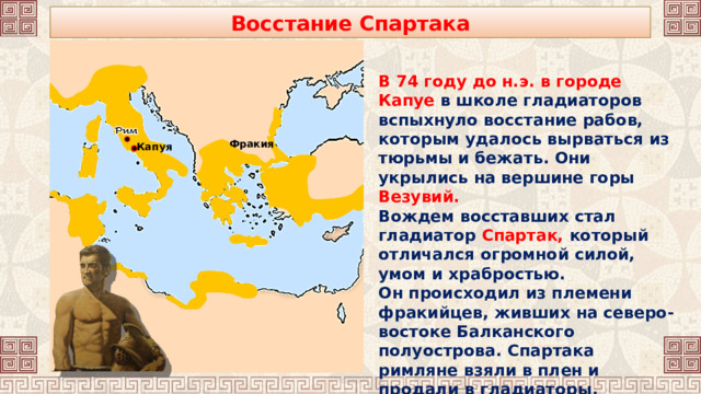 Восстание Спартака В 74 году до н.э. в городе Капуе в школе гладиаторов вспыхнуло восстание рабов, которым удалось вырваться из тюрьмы и бежать. Они укрылись на вершине горы Везувий. Вождем восставших стал гладиатор Спартак, который отличался огромной силой, умом и храбростью. Он происходил из племени фракийцев, живших на северо-востоке Балканского полуострова. Спартака римляне взяли в плен и продали в гладиаторы. Фракия Капуя 