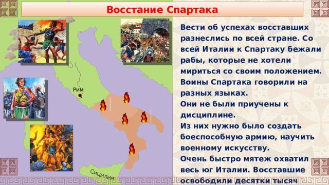 Сицилия Восстание Спартака Вести об успехах восставших разнеслись по всей стране. Со всей Италии к Спартаку бежали рабы, которые не хотели мириться со своим положением. Воины Спартака говорили на разных языках. Они не были приучены к дисциплине. Из них нужно было создать боеспособную армию, научить военному искусству. Очень быстро мятеж охватил весь юг Италии. Восставшие освободили десятки тысяч рабов. Часть из них влилась в армию Спартака. Рим 
