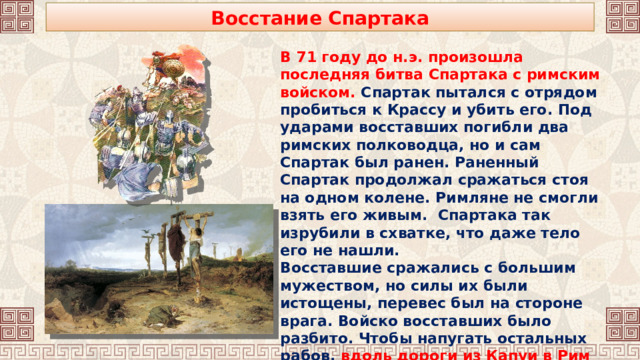 Восстание Спартака В 71 году до н.э. произошла последняя битва Спартака с римским войском. Спартак пытался с отрядом пробиться к Крассу и убить его. Под ударами восставших погибли два римских полководца, но и сам Спартак был ранен. Раненный Спартак продолжал сражаться стоя на одном колене. Римляне не смогли взять его живым. Спартака так изрубили в схватке, что даже тело его не нашли. Восставшие сражались с большим мужеством, но силы их были истощены, перевес был на стороне врага. Войско восставших было разбито. Чтобы напугать остальных рабов, вдоль дороги из Капуи в Рим было установлено 6000 столбов, на которых были распяты рабы.  