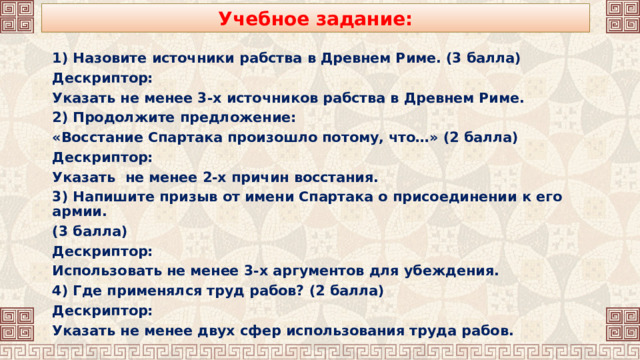 Учебное задание: 1) Назовите источники рабства в Древнем Риме. (3 балла) Дескриптор: Указать не менее 3-х источников рабства в Древнем Риме. 2) Продолжите предложение: «Восстание Спартака произошло потому, что…» (2 балла) Дескриптор: Указать не менее 2-х причин восстания. 3) Напишите призыв от имени Спартака о присоединении к его армии. (3 балла) Дескриптор: Использовать не менее 3-х аргументов для убеждения. 4) Где применялся труд рабов? (2 балла) Дескриптор: Указать не менее двух сфер использования труда рабов. 