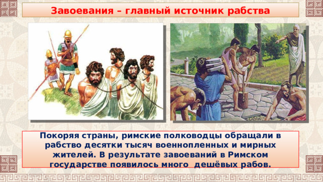 Завоевания – главный источник рабства Покоряя страны, римские полководцы обращали в рабство десятки тысяч военнопленных и мирных жителей. В результате завоеваний в Римском государстве появилось много дешёвых рабов. 