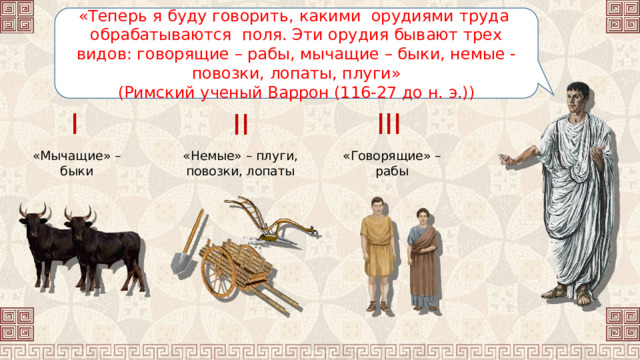 «Теперь я буду говорить, какими орудиями труда обрабатываются поля. Эти орудия бывают трех видов: говорящие – рабы, мычащие – быки, немые - повозки, лопаты, плуги» (Римский ученый Варрон (116-27 до н. э.)) I III II «Говорящие» – рабы «Немые» – плуги, повозки, лопаты «Мычащие» – быки 