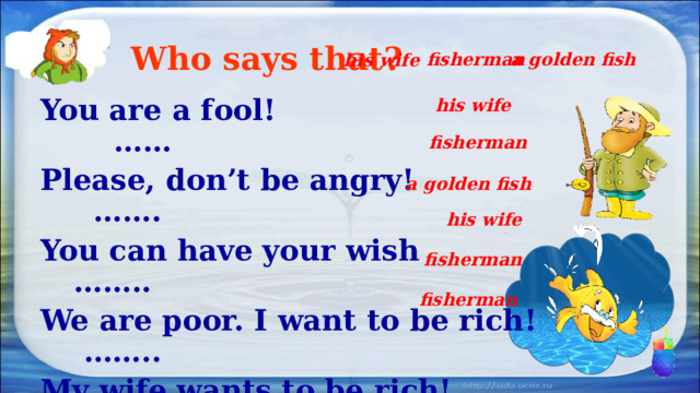 Who says that? fisherman a golden fish his wife his wife You are a fool! …… Please, don’t be angry! ……. You can have your wish …….. We are poor. I want to be rich! …….. My wife wants to be rich! ……… I hope you are happy now! ……. fisherman a golden fish his wife fisherman fisherman 