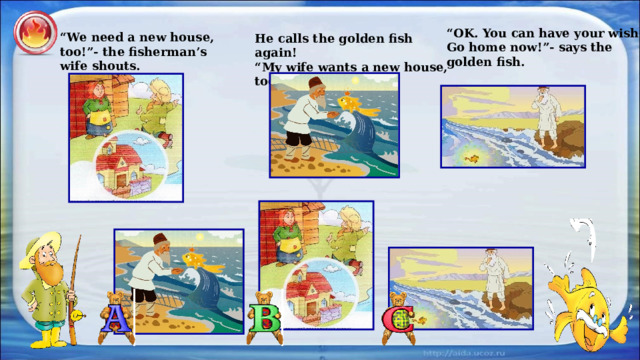 “ OK. You can have your wish. Go home now!”- says the golden fish. “ We need a new house, too!”- the fisherman’s wife shouts. He calls the golden fish again! “ My wife wants a new house, too!” 