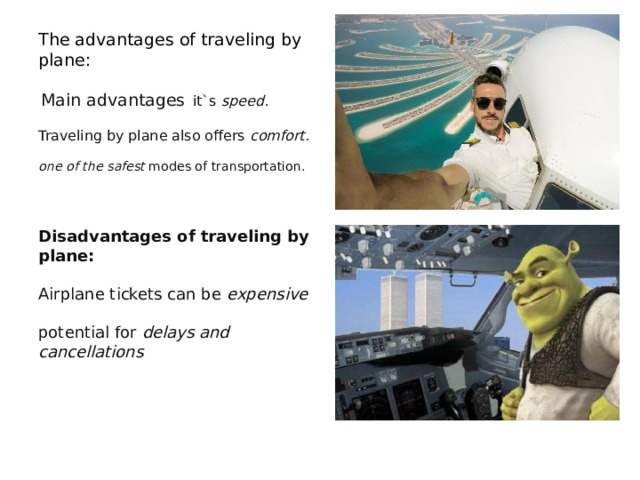The advantages of traveling by plane:     Main advantages   it`s  speed.   Traveling by plane also offers  comfort.   one of the safest  modes of transportation.   Disadvantages of traveling by plane:  Airplane tickets can be  expensive  potential for  delays and cancellations 