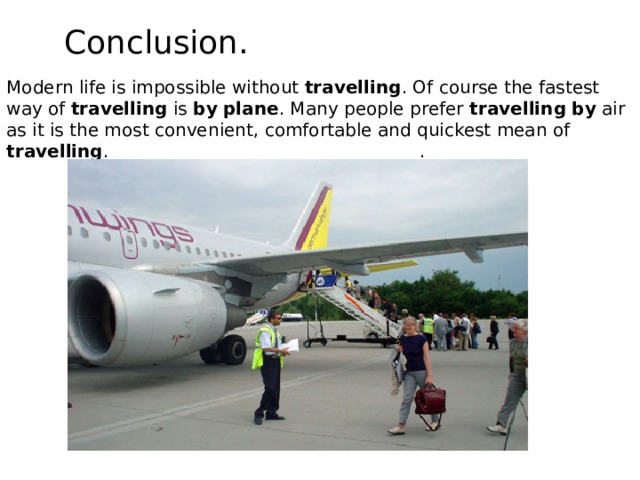Conclusion. Modern life is impossible without travelling . Of course the fastest way of travelling is by  plane . Many people prefer travelling  by air as it is the most convenient, comfortable and quickest mean of travelling . . 