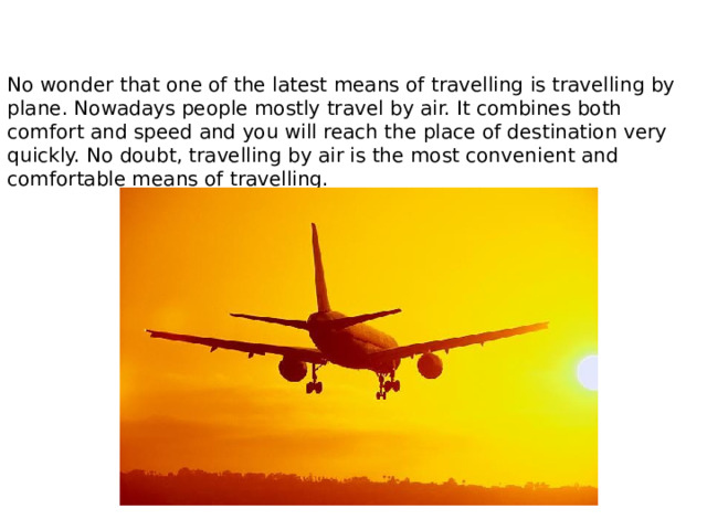 No wonder that one of the latest means of travelling is travelling by plane. Nowadays people mostly travel by air. It combines both comfort and speed and you will reach the place of destination very quickly. No doubt, travelling by air is the most convenient and comfortable means of travelling. 