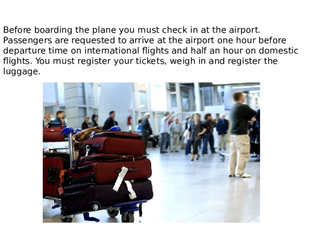 Before boarding the plane you must check in at the airport. Passengers are requested to arrive at the airport one hour before departure time on international flights and half an hour on domestic flights. You must register your tickets, weigh in and register the luggage. 
