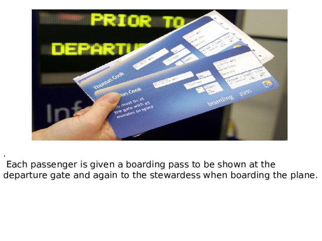 .  Each passenger is given a boarding pass to be shown at the departure gate and again to the stewardess when boarding the plane. 