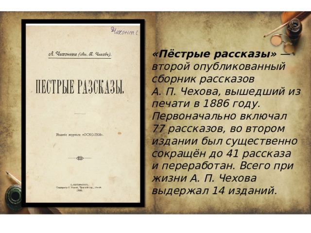«Пёстрые рассказы»  — второй опубликованный сборник рассказов А. П. Чехова, вышедший из печати в 1886 году. Первоначально включал 77 рассказов, во втором издании был существенно сокращён до 41 рассказа и переработан. Всего при жизни А. П. Чехова выдержал 14 изданий.  
