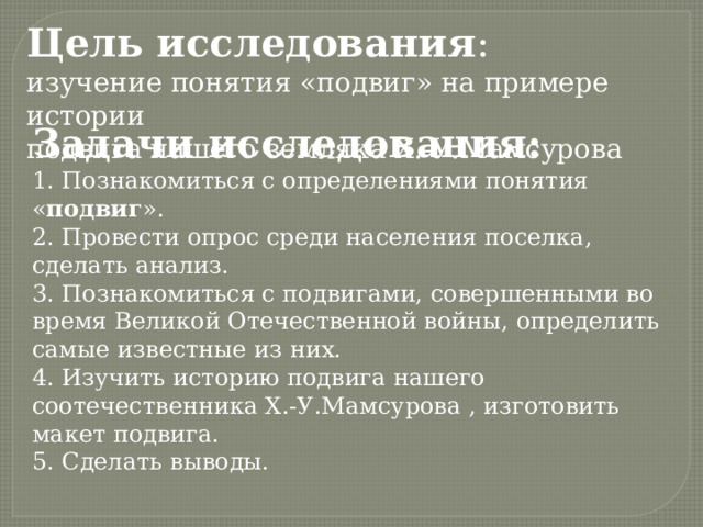 Цель исследования : изучение понятия «подвиг» на примере истории подвига нашего земляка Х.-У.Мамсурова Задачи исследования: 1. Познакомиться с определениями понятия « подвиг ». 2. Провести опрос среди населения поселка, сделать анализ. 3. Познакомиться с подвигами, совершенными во время Великой Отечественной войны, определить самые известные из них. 4. Изучить историю подвига нашего соотечественника Х.-У.Мамсурова , изготовить макет подвига. 5. Сделать выводы. 