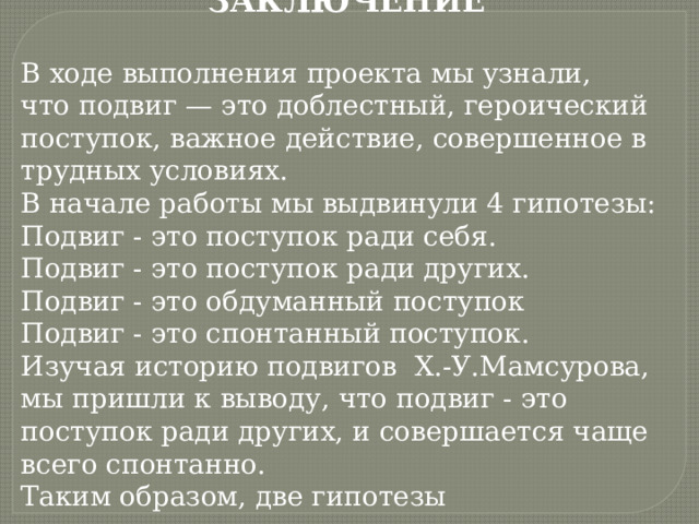 ЗАКЛЮЧЕНИЕ В ходе выполнения проекта мы узнали, что подвиг — это доблестный, героический поступок, важное действие, совершенное в трудных условиях. В начале работы мы выдвинули 4 гипотезы: Подвиг - это поступок ради себя. Подвиг - это поступок ради других. Подвиг - это обдуманный поступок Подвиг - это спонтанный поступок. Изучая историю подвигов Х.-У.Мамсурова, мы пришли к выводу, что подвиг - это поступок ради других, и совершается чаще всего спонтанно. Таким образом, две гипотезы подтвердились. 