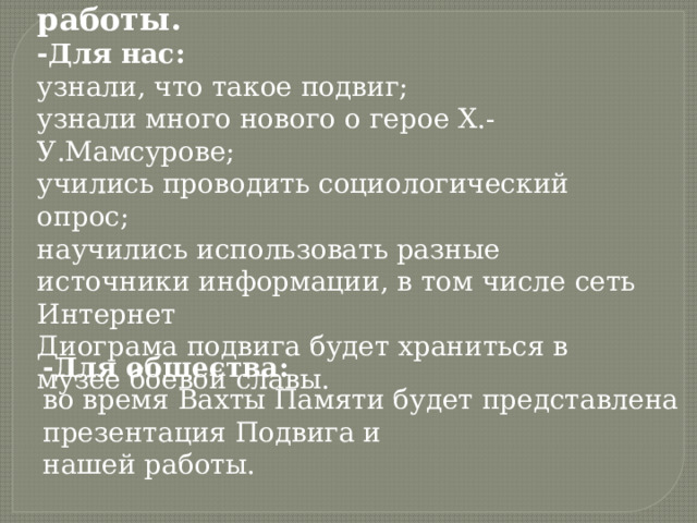 Практическая значимость работы. -Для нас: узнали, что такое подвиг; узнали много нового о герое Х.-У.Мамсурове; учились проводить социологический опрос; научились использовать разные источники информации, в том числе сеть Интернет Диограма подвига будет храниться в музее боевой славы. -Для общества: во время Вахты Памяти будет представлена презентация Подвига и нашей работы. 