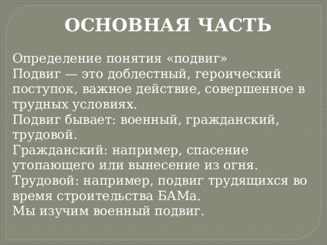 ОСНОВНАЯ ЧАСТЬ Определение понятия «подвиг» Подвиг — это доблестный, героический поступок, важное действие, совершенное в трудных условиях. Подвиг бывает: военный, гражданский, трудовой. Гражданский: например, спасение утопающего или вынесение из огня. Трудовой: например, подвиг трудящихся во время строительства БАМа. Мы изучим военный подвиг. 