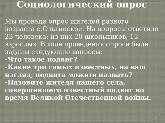 Социологический опрос Мы провели опрос жителей разного возраста с.Ольгинское. На вопросы ответило 23 человека: из них 20 школьников, 13 взрослых. В ходе проведения опроса были заданы следующие вопросы: -Что такое подвиг? -Какие три самых известных, на ваш взгляд, подвига можете назвать? -Назовите жителя нашего села, совершившего известный подвиг во время Великой Отечественной войны. 