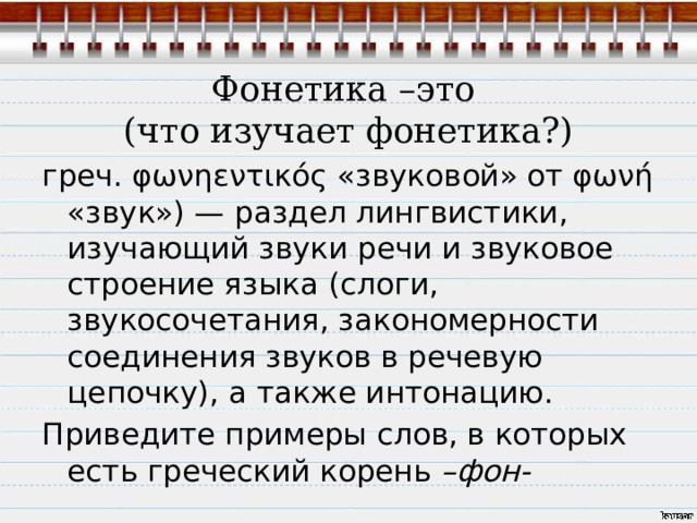  Фонетика –это  (что изучает фонетика?) греч. φωνηεντικός «звуковой» от φωνή «звук») — раздел лингвистики, изучающий звуки речи и звуковое строение языка (слоги, звукосочетания, закономерности соединения звуков в речевую цепочку), а также интонацию. Приведите примеры слов, в которых есть греческий корень –фон- 