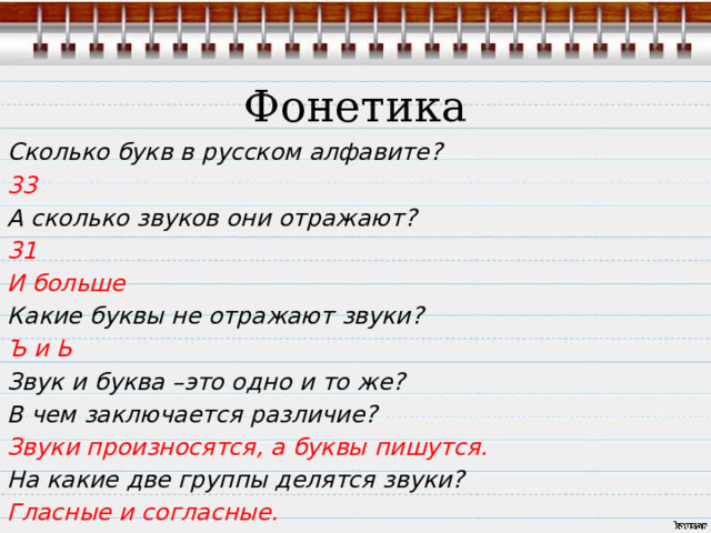  Фонетика Сколько букв в русском алфавите? 33 А сколько звуков они отражают? 31 И больше Какие буквы не отражают звуки? Ъ и Ь Звук и буква –это одно и то же? В чем заключается различие? Звуки произносятся, а буквы пишутся. На какие две группы делятся звуки? Гласные и согласные.  