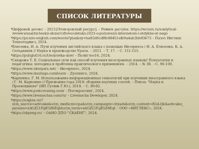 СПИСОК ЛИТЕРАТУРЫ Цифровой детокс – 2023:[Электронный ресурс]. – Режим доступа: https://wciom.ru/analytical-reviews/analiticheskii-obzor/cifrovoi-detoks-2023-o-polzovanii-internetom-i-otdykhe-ot-nego https://puzzle-english.com/words?plankey=ba92d0cdf8c88451efb9a4ab2bb85675 – Паззл Инглиш Технолоджиз, 2024. Елисеева, И. А. Пути изучения английского языка с помощью Интернета / И. А. Елисеева, К. А. Сельдюшев // Наука и производство Урала. – 2021. – Т. 17. – С. 132-133. https://poliglot16.ru/trenirovka-slov/ – Полиглот16, 2024. Сахарова Т. Е. Социальные сети как способ изучения иностранных языков// Психология и педагогика: методика и проблемы практического применения. – 2014. – № 38. – С. 96-100. https://www.interpals.net/ – Интерпелс, 2024. https://www.duolingo.com/learn – Дуолинго, 2024. Карпенко, Г. М. Использование информационных технологий при изучении иностранного языка / Г. М. Карпенко // Признание года 2018: сборник научных статей. – Пенза: 