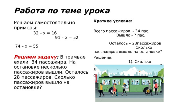 Работа по теме урока Краткое условие: Всего пассажиров - 34 пас. Вышло - ? пас. Осталось – 28пассажиров Сколько пассажиров вышло на остановке? Решение: 1). Сколько пассажиров вышло на остановке? 34пас. – 28пас. = 6пас. Ответ: Вышло на остановке 6 пассажиров Решаем самостоятельно примеры: 32 – х = 16 91 – х = 52 74 – х = 55 Решаем задачу : В трамвае ехали 34 пассажира. На остановке несколько пассажиров вышли. Осталось 28 пассажиров. Сколько пассажиров вышло на остановке? 