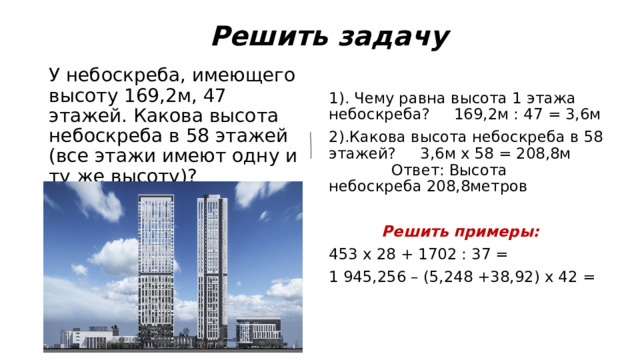  Решить задачу У небоскреба, имеющего высоту 169,2м, 47 этажей. Какова высота небоскреба в 58 этажей (все этажи имеют одну и ту же высоту)? 1). Чему равна высота 1 этажа небоскреба? 169,2м : 47 = 3,6м 2).Какова высота небоскреба в 58 этажей? 3,6м х 58 = 208,8м Ответ: Высота небоскреба 208,8метров  Решить примеры: 453 х 28 + 1702 : 37 = 1 945,256 – (5,248 +38,92) х 42 = 