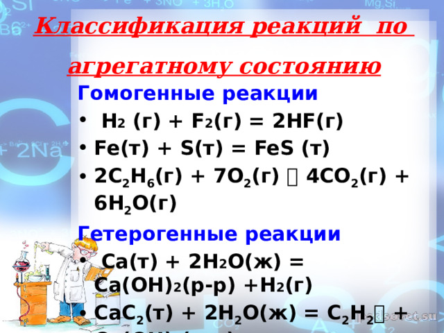 Классификация реакций по  агрегатному состоянию   Гомогенные реакции  H 2 (г) + F 2 (г) = 2HF(г) Fe(т) + S(т) = FeS (т) 2С 2 Н 6 (г) + 7О 2 (г)  4СО 2 (г) + 6Н 2 О(г) Гетерогенные реакции  Ca(т) + 2H 2 O(ж) = Ca(OH) 2 (р-р) +H 2 (г) CaC 2 (т) + 2H 2 O(ж) = C 2 H 2  + Ca(OH) 2 (р-р)  