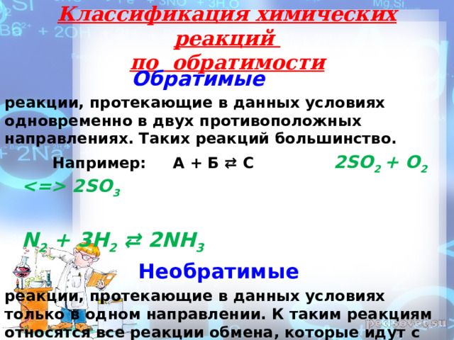 Классификация химических реакций  по обратимости    Обратимые реакции, протекающие в данных условиях одновременно в двух противоположных направлениях. Таких реакций большинство.  Например: А + Б ⇄ С 2SO 2 + O 2  2SO 3  N 2  + 3H 2  ⇄ 2NH 3  Необратимые реакции, протекающие в данных условиях только в одном направлении. К таким реакциям относятся все реакции обмена, которые идут с образованием осадка, газа или воды, а также все реакции горения: Например: А + Б → С  4Na + O 2  = 2Na 2 O  