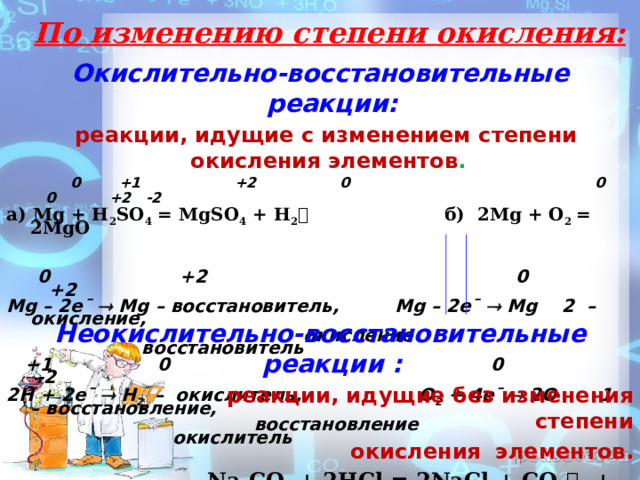  04/30/2024 Введение  По изменению степени окисления: Окислительно-восстановительные реакции:  реакции, идущие с изменением степени окисления элементов .  0 +1 +2 0 0 0 +2 -2 а) Mg + H 2 SO 4 = MgSO 4 + H 2  б) 2Мg + O 2 = 2MgO    0 +2 0 +2 Mg – 2e¯  Mg – восстановитель, Mg – 2e¯  Mg 2 – окисление,  окисление восстановитель  +1 0 0 -2 2Н + 2e¯  H 2 – окислитель, O 2 + 4e¯  2O 1 – восстановление,  восстановление окислитель Неокислительно-восстановительные реакции :  реакции, идущие без изменения степени  окисления элементов.  Na 2 CO 3 + 2HCl = 2NaCl + CO 2  + H 2 O 