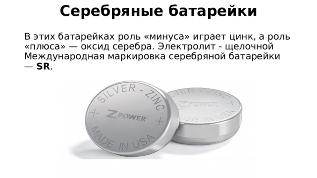 Серебряные батарейки   В этих батарейках роль «минуса» играет цинк, а роль «плюса» — оксид серебра. Электролит - щелочной Международная маркировка серебряной батарейки —  SR . 