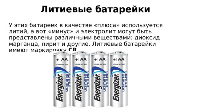 Литиевые батарейки   У этих батареек в качестве «плюса» используется литий, а вот «минус» и электролит могут быть представлены различными веществами: диоксид марганца, пирит и другие. Литиевые батарейки имеют маркировку  CR . 