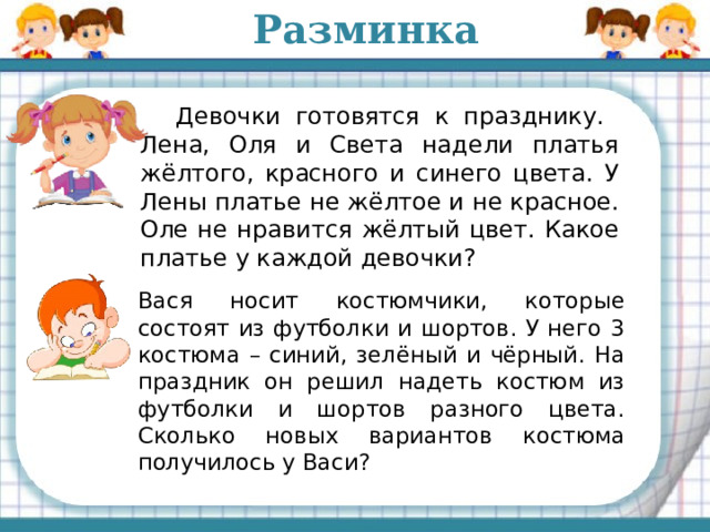 Разминка  Девочки готовятся к празднику. Лена, Оля и Света надели платья жёлтого, красного и синего цвета. У Лены платье не жёлтое и не красное. Оле не нравится жёлтый цвет. Какое платье у каждой девочки?   Вася носит костюмчики, которые состоят из футболки и шортов. У него 3 костюма – синий, зелёный и чёрный. На праздник он решил надеть костюм из футболки и шортов разного цвета. Сколько новых вариантов костюма получилось у Васи? 