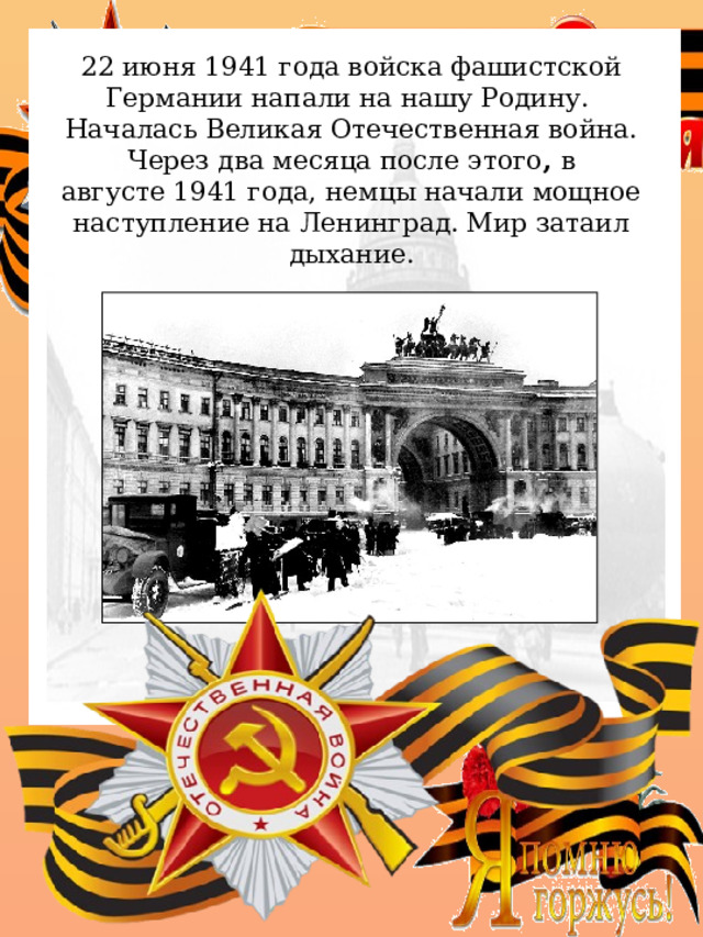 22 июня 1941 года войска фашистской Германии напали на нашу Родину. Началась Великая Отечественная война. Через два месяца после этого ,  в августе 1941 года, немцы начали мощное наступление на Ленинград. Мир затаил дыхание. . 