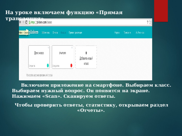 На уроке включаем функцию «Прямая трансляция». Включаем приложение на смартфоне. Выбираем класс. Включаем приложение на смартфоне. Выбираем класс. Выбираем нужный вопрос. Он появится на экране. Нажимаем « Scan ». Сканируем ответы.   Чтобы проверить ответы, статистику, открываем раздел «Отчеты». 