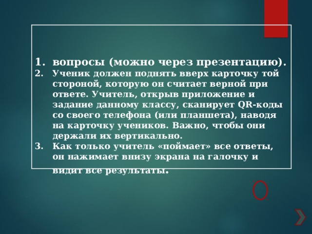    вопросы (можно через презентацию). Ученик должен поднять вверх карточку той стороной, которую он считает верной при ответе. Учитель, открыв приложение и задание данному классу, сканирует QR-коды со своего телефона (или планшета), наводя на карточку учеников. Важно, чтобы они держали их вертикально. Как только учитель «поймает» все ответы, он нажимает внизу экрана на галочку и видит все результаты . 