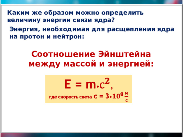 Каким же образом можно определить величину энергии связи ядра? Энергия, необходимая для расщепления ядра на протон и нейтрон: Cоотношение Эйнштейна между массой и энергией: Е = m • ,   где скорость света с = 3 • 