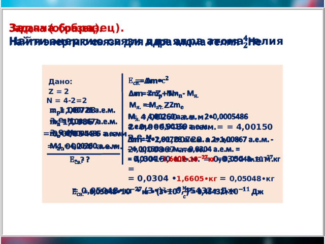 Задача (образец).   Найти энергию связи для ядра атома гелия = ∆m•   Дано: Z = 2 ∆ m = Z+N-   N = 4-2=2    = - Z = 1,00728 а.е.м.      = 4,00260 а.е.м. – 2•0,0005486 а.е.м.= = 4,00150 а.е.м.    = 1,00867 а.е.м.   = 0,0005486 а.е.м. ∆ m = 2•1,00728 а.е.м. + 2•1,00867 а.е.м. -   - 4,00150 а.е.м. = 0,0304 а.е.м. = = 0,0304 • 1,6605•кг = 0,05048•кг    = 4,00260 а.е.м.   - ? = 0,05048•кг • (3•)²= 0,45432• Дж   