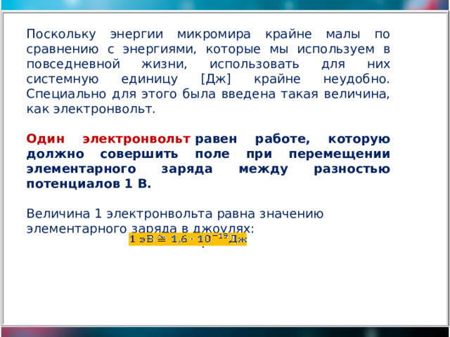 Поскольку энергии микромира крайне малы по сравнению с энергиями, которые мы используем в повседневной жизни, использовать для них системную единицу [Дж] крайне неудобно. Специально для этого была введена такая величина, как электронвольт. Один электронвольт  равен работе, которую должно совершить поле при перемещении элементарного заряда между разностью потенциалов 1 В. Величина 1 электронвольта равна значению элементарного заряда в джоулях:                                               . 