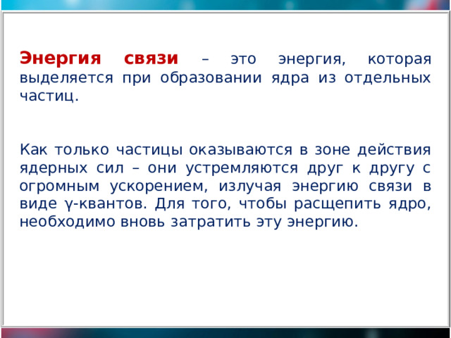 Энергия связи – это энергия, которая выделяется при образовании ядра из отдельных частиц. Как только частицы оказываются в зоне действия ядерных сил – они устремляются друг к другу с огромным ускорением, излучая энергию связи в виде γ-квантов. Для того, чтобы расщепить ядро, необходимо вновь затратить эту энергию. 