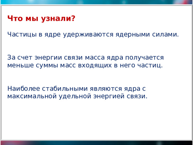 Что мы узнали? Частицы в ядре удерживаются ядерными силами. За счет энергии связи масса ядра получается меньше суммы масс входящих в него частиц. Наиболее стабильными являются ядра с максимальной удельной энергией связи. 