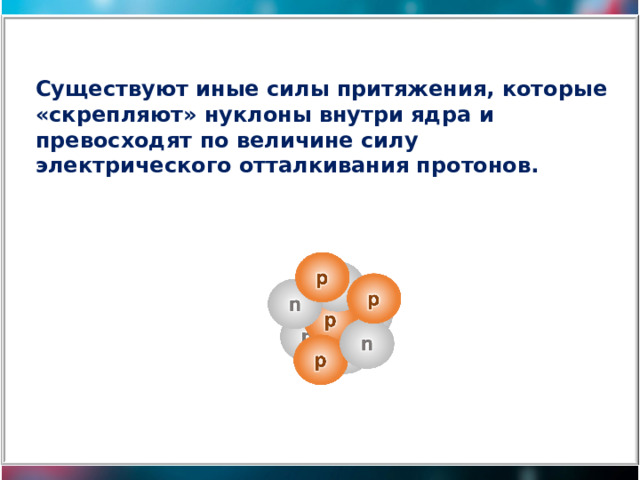 Существуют иные силы притяжения, которые «скрепляют» нуклоны внутри ядра и превосходят по величине силу электрического отталкивания протонов. 