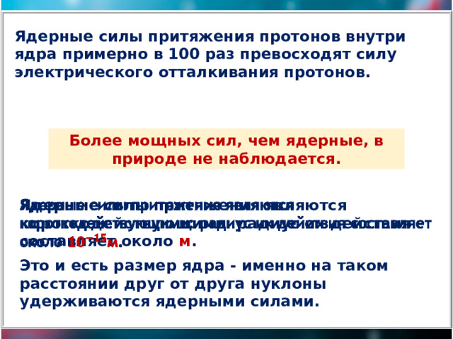 Ядерные силы притяжения протонов внутри ядра примерно в 100 раз превосходят силу электрического отталкивания протонов. Более мощных сил, чем ядерные, в природе не наблюдается. Ядерные силы притяжения являются короткодействующими: радиус их действия составляет около м .   Это и есть размер ядра - именно на таком расстоянии друг от друга нуклоны удерживаются ядерными силами. 